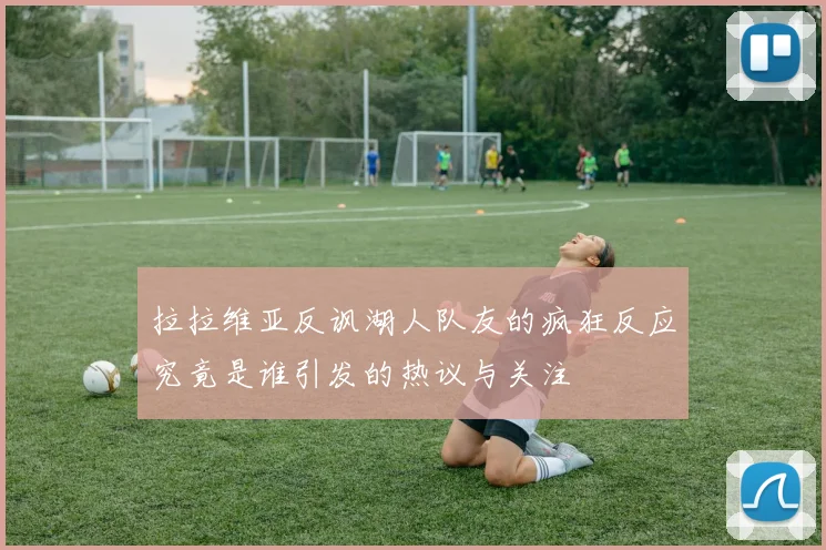 拉拉维亚反讽湖人队友的疯狂反应究竟是谁引发的热议与关注