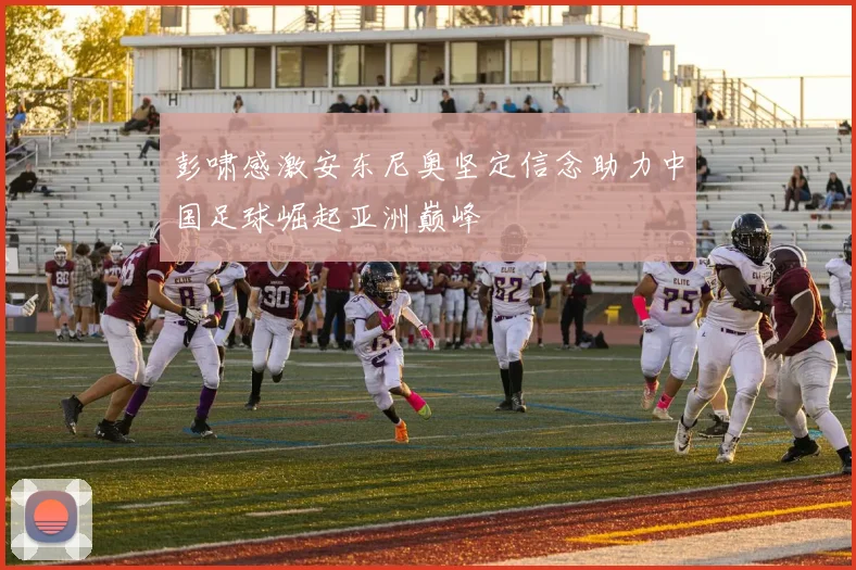 彭啸感激安东尼奥坚定信念助力中国足球崛起亚洲巅峰