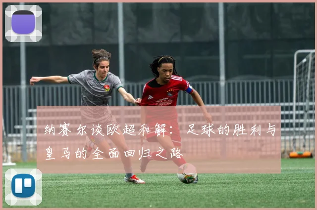 纳赛尔谈欧超和解：足球的胜利与皇马的全面回归之路