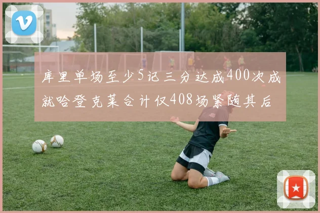 库里单场至少5记三分达成400次成就哈登克莱合计仅408场紧随其后