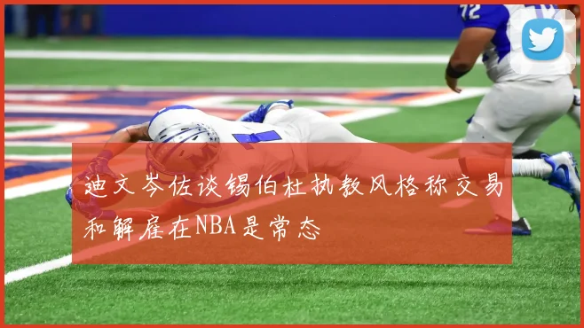 迪文岑佐谈锡伯杜执教风格称交易和解雇在NBA是常态