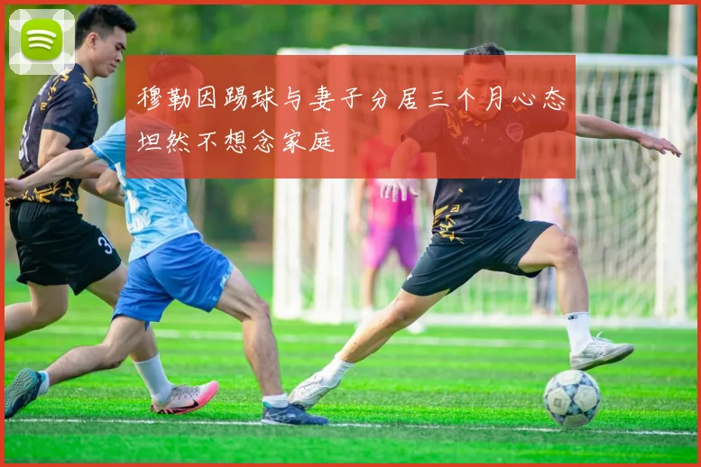 穆勒因踢球与妻子分居三个月心态坦然不想念家庭