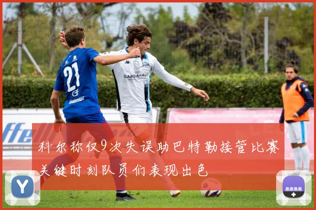科尔称仅9次失误助巴特勒接管比赛关键时刻队员们表现出色