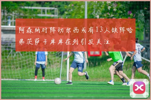阿森纳对阵切尔西或有13人缺阵哈弗茨萨卡库库在列引发关注