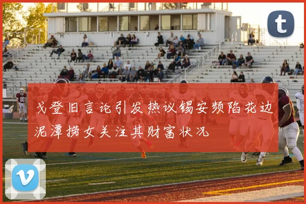 戈登旧言论引发热议锡安频陷花边泥潭捞女关注其财富状况