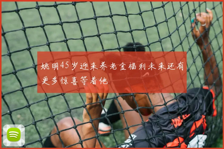 姚明45岁迎来养老金福利未来还有更多惊喜等着他