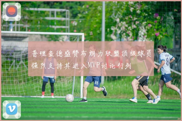 普理查德盛赞布朗为联盟顶级球员强烈支持其进入MVP讨论行列