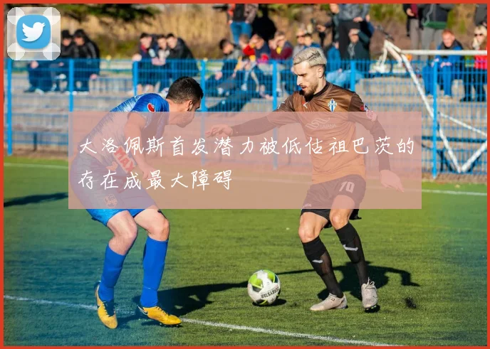 大洛佩斯首发潜力被低估祖巴茨的存在成最大障碍