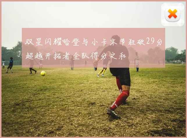 双星闪耀哈登与小卡末节狂砍29分超越开拓者全队得分之和