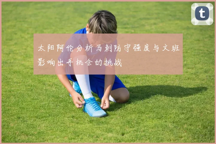 太阳阿伦分析马刺防守强度与文班影响出手机会的挑战