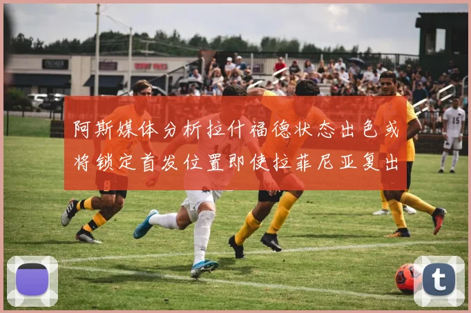 阿斯媒体分析拉什福德状态出色或将锁定首发位置即使拉菲尼亚复出