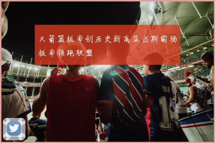 火箭篮板率创历史新高亚当斯前场板率领跑联盟